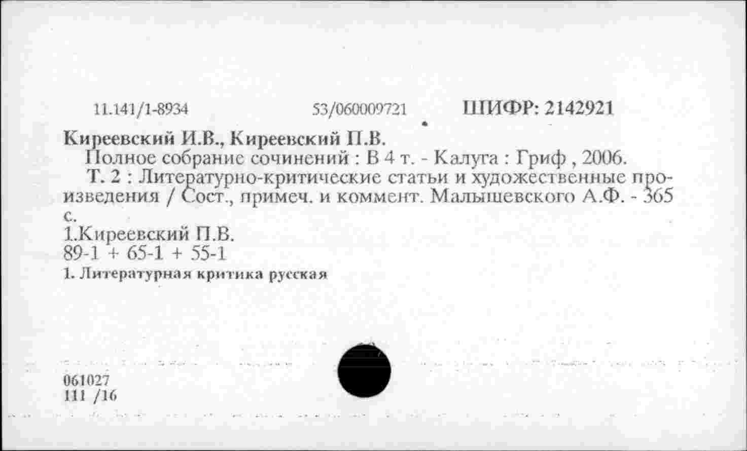 ﻿11.141/1-8934	53/060009721 ШИФР: 2142921
Киреевский И.В., Киреевский П.В.
Полное собрание сочинений : В 4 т. - Калуга : Гриф , 2006.
Т. 2 : Литературно-критические статьи и художественные произведения / Сост., примем, и коммент. Малышевского А.Ф. - 365 с.
Х.Киреевский П.В.
89-1 + 65-1 + 55-1
1. Литературная критика русская
061027
111 /16